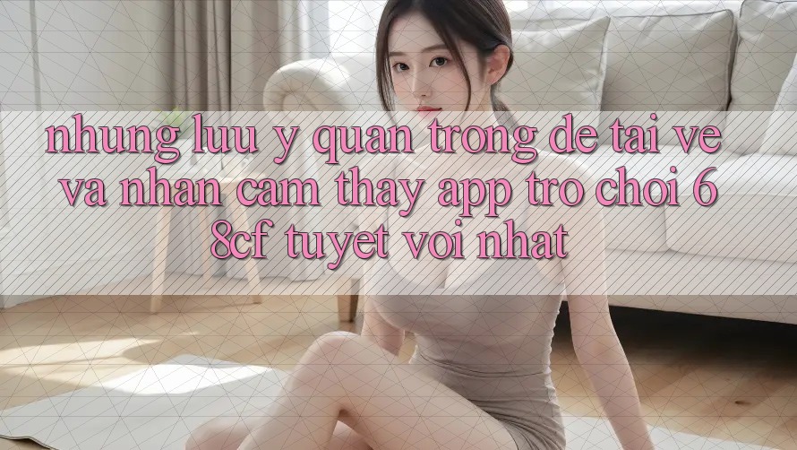 Những Lưu Ý Quan Trọng Để Tải về Và Nhận cảm thấy App Trò chơi 68cf Tuyệt vời Nhất