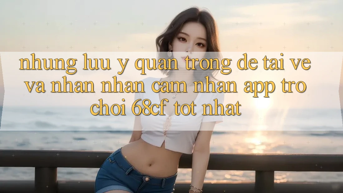 Những Lưu Ý Quan Trọng Để Tải về Và Nhận nhận cảm nhận App Trò chơi 68cf Tốt Nhất Những Lưu Ý Quan Trọng Để Tải về Và Nhận nhận cảm nhận App Trò chơi 68cf Tốt Nhất