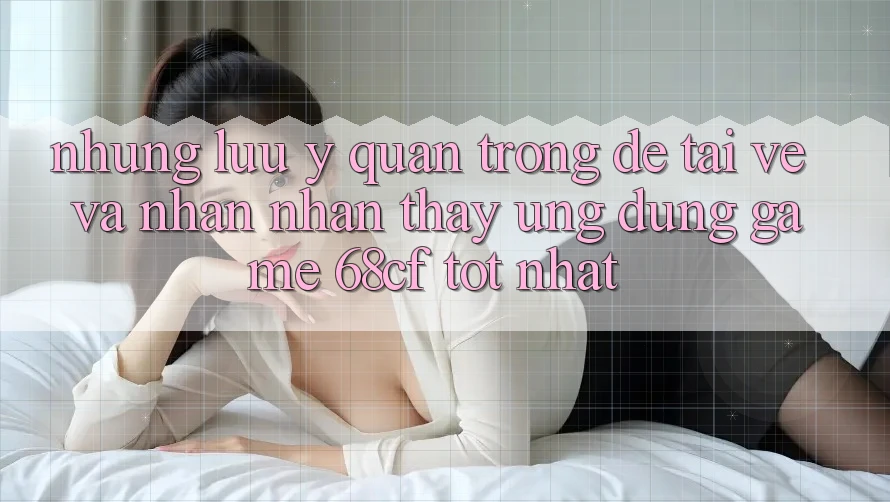 Những Lưu Ý Quan Trọng Để Tải về Và Nhận nhận thấy Ứng dụng Game 68cf Tốt Nhất