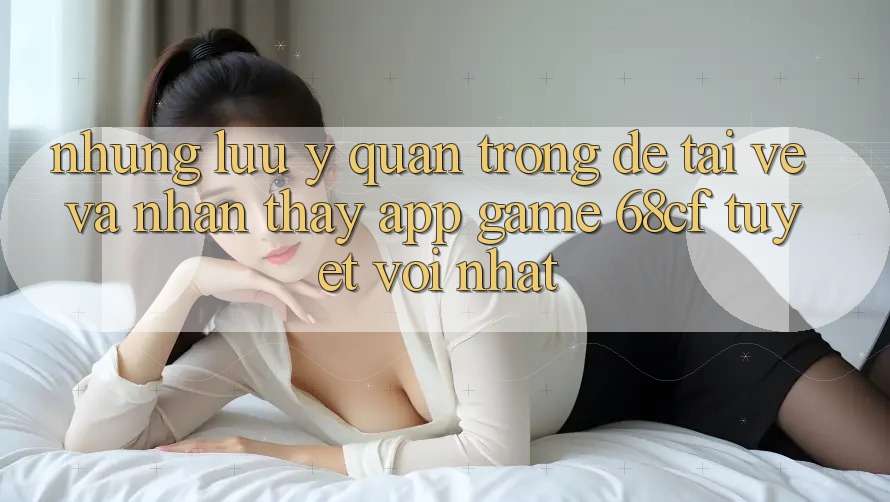 Những Lưu Ý Quan Trọng Để Tải về Và Nhận thấy App Game 68cf Tuyệt vời Nhất