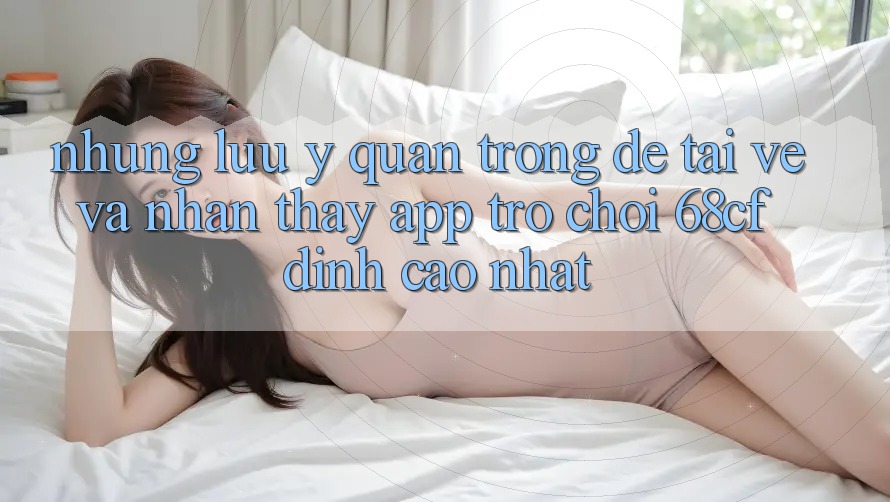 Những Lưu Ý Quan Trọng Để Tải về Và Nhận thấy App Trò chơi 68cf Đỉnh cao Nhất