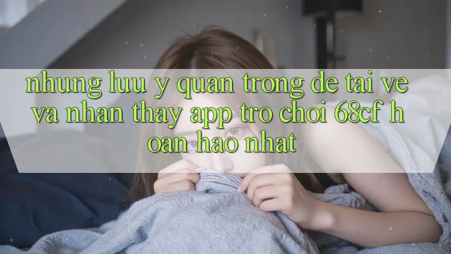 Những Lưu Ý Quan Trọng Để Tải về Và Nhận thấy App Trò chơi 68cf Hoàn hảo Nhất Những Lưu Ý Quan Trọng Để Tải về Và Nhận thấy App Trò chơi 68cf Hoàn hảo Nhất