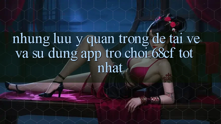 Những Lưu Ý Quan Trọng Để Tải về Và Sử dụng App Trò chơi 68cf Tốt Nhất