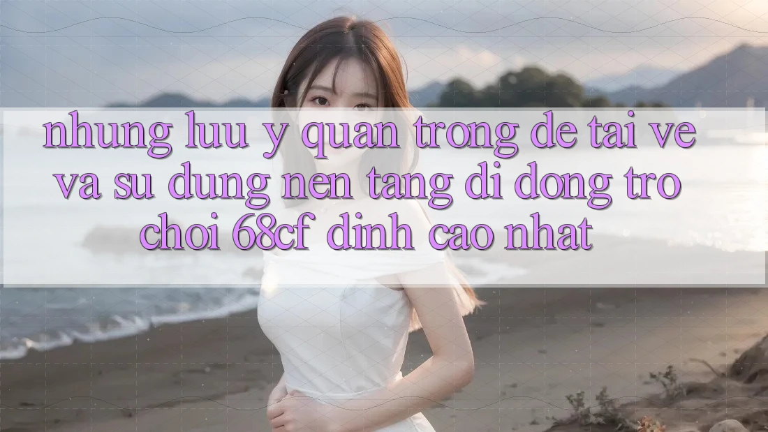 Những Lưu Ý Quan Trọng Để Tải về Và Sử dụng Nền tảng di động Trò chơi 68cf Đỉnh cao Nhất