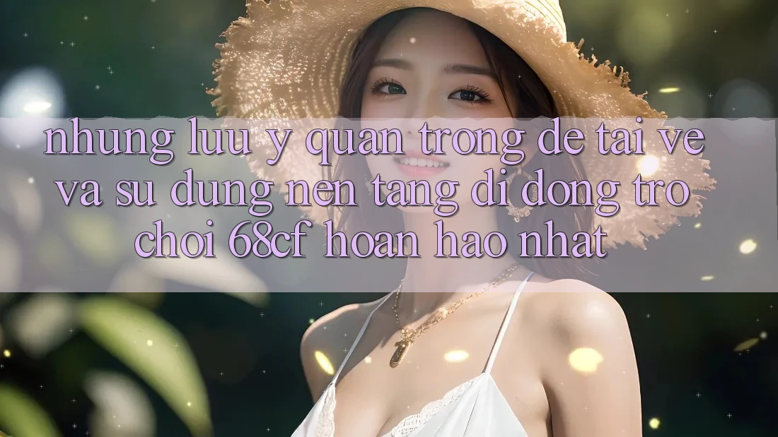 Những Lưu Ý Quan Trọng Để Tải về Và Sử dụng Nền tảng di động Trò chơi 68cf Hoàn hảo Nhất Những Lưu Ý Quan Trọng Để Tải về Và Sử dụng Nền tảng di động Trò chơi 68cf Hoàn hảo Nhất