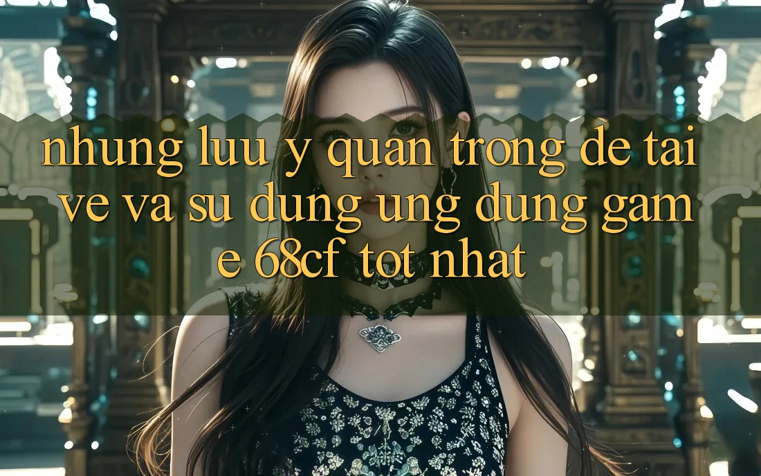 Những Lưu Ý Quan Trọng Để Tải về Và Sử dụng Ứng dụng Game 68cf Tốt Nhất