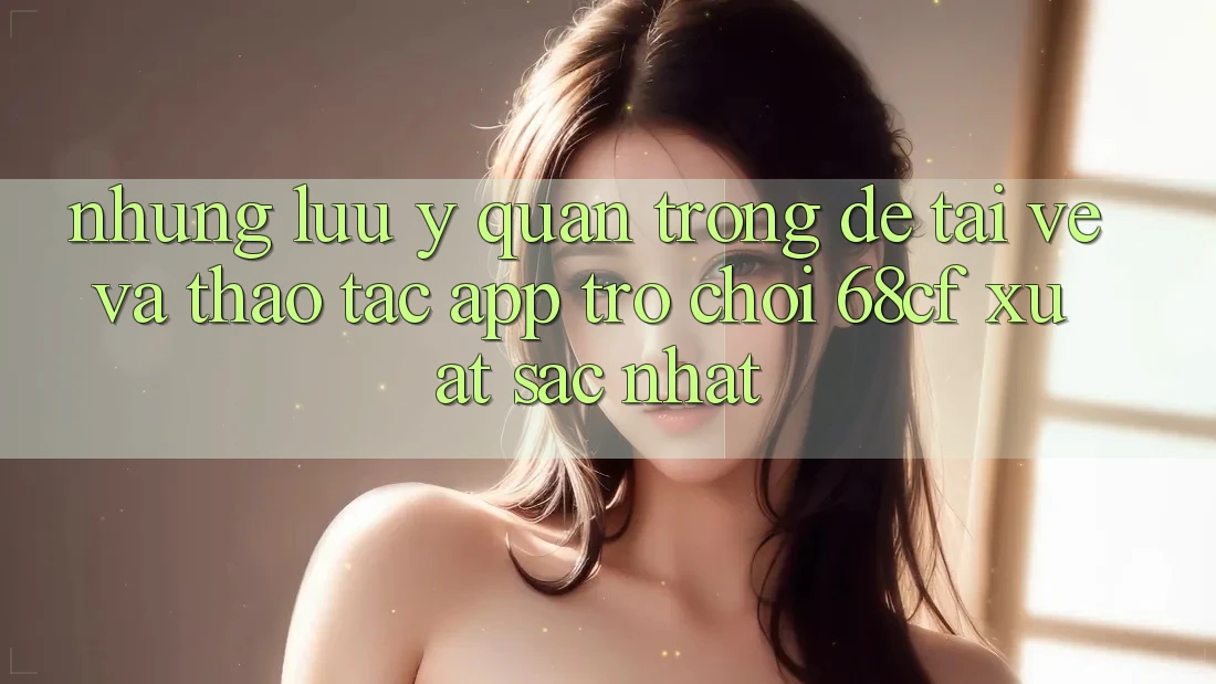 Những Lưu Ý Quan Trọng Để Tải về Và Thao tác App Trò chơi 68cf Xuất sắc Nhất