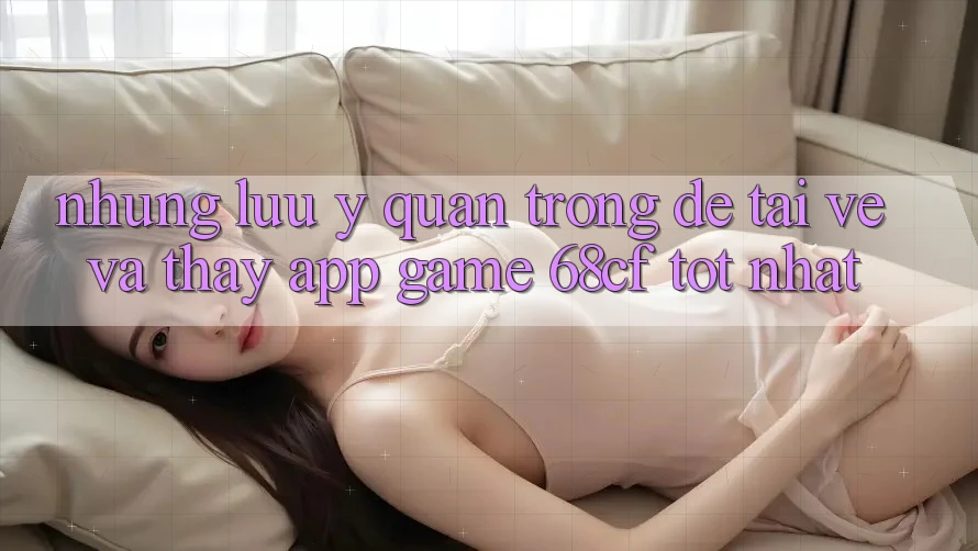Những Lưu Ý Quan Trọng Để Tải về Và Thấy App Game 68cf Tốt Nhất