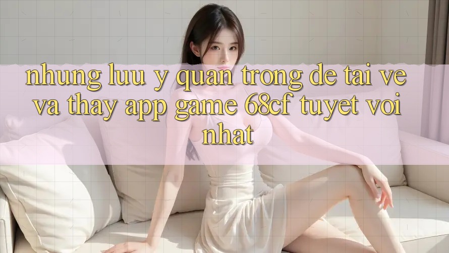 Những Lưu Ý Quan Trọng Để Tải về Và Thấy App Game 68cf Tuyệt vời Nhất