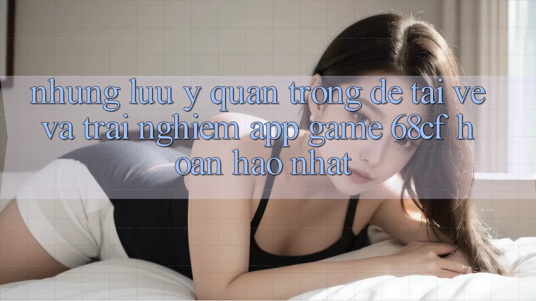 Những Lưu Ý Quan Trọng Để Tải về Và Trải Nghiệm App Game 68cf Hoàn hảo Nhất Những Lưu Ý Quan Trọng Để Tải về Và Trải Nghiệm App Game 68cf Hoàn hảo Nhất