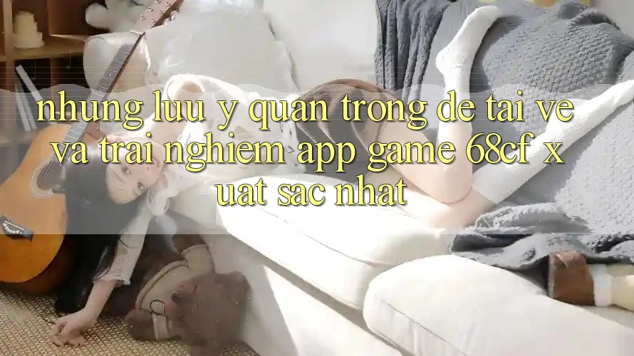 Những Lưu Ý Quan Trọng Để Tải về Và Trải nghiệm App Game 68cf Xuất sắc Nhất