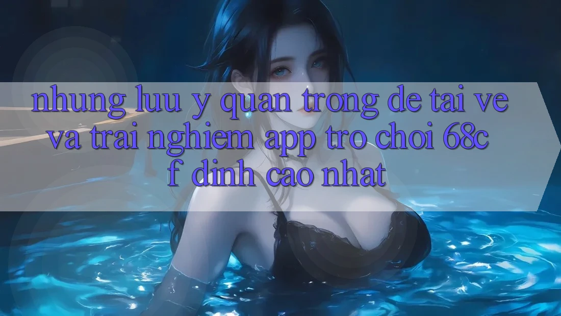 Những Lưu Ý Quan Trọng Để Tải về Và Trải Nghiệm App Trò chơi 68cf Đỉnh cao Nhất Những Lưu Ý Quan Trọng Để Tải về Và Trải Nghiệm App Trò chơi 68cf Đỉnh cao Nhất