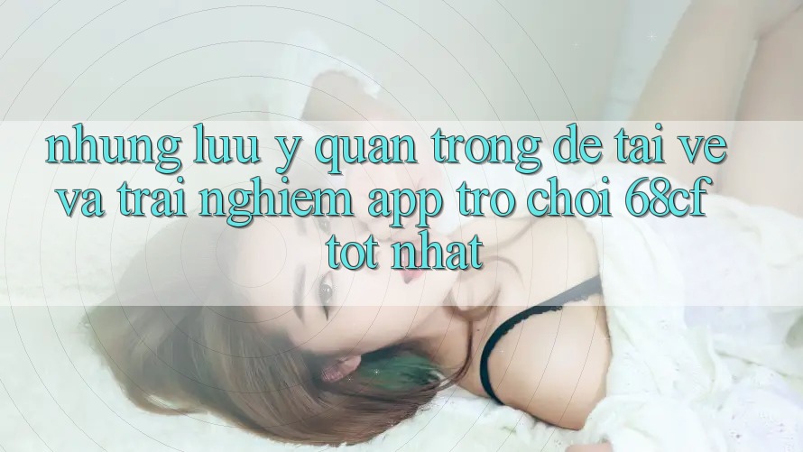 Những Lưu Ý Quan Trọng Để Tải về Và Trải Nghiệm App Trò chơi 68cf Tốt Nhất