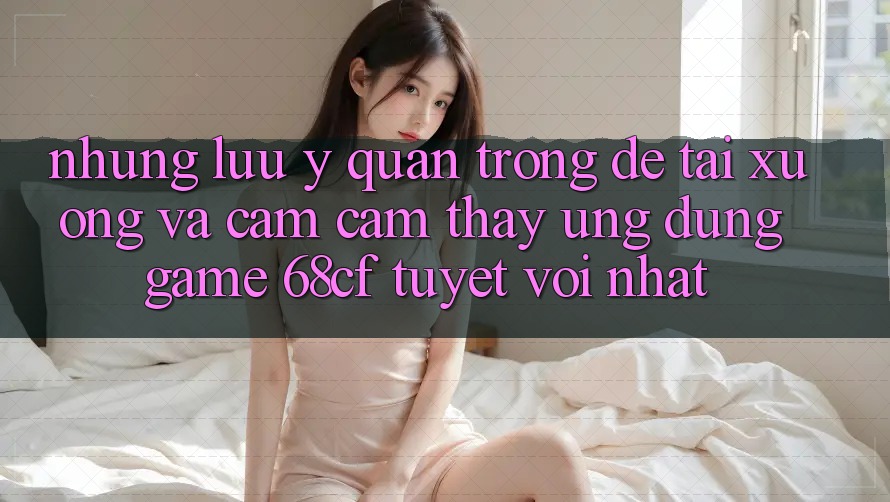 Những Lưu Ý Quan Trọng Để Tải xuống Và Cảm cảm thấy Ứng dụng Game 68cf Tuyệt vời Nhất