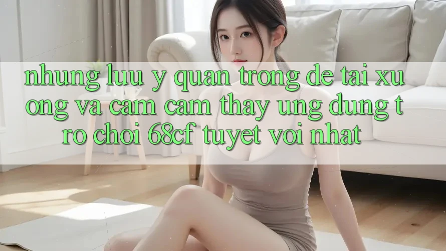 Những Lưu Ý Quan Trọng Để Tải xuống Và Cảm cảm thấy Ứng dụng Trò chơi 68cf Tuyệt vời Nhất