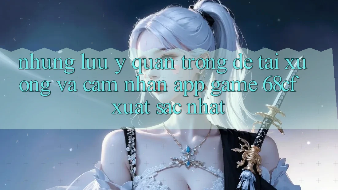 Những Lưu Ý Quan Trọng Để Tải xuống Và Cảm nhận App Game 68cf Xuất sắc Nhất