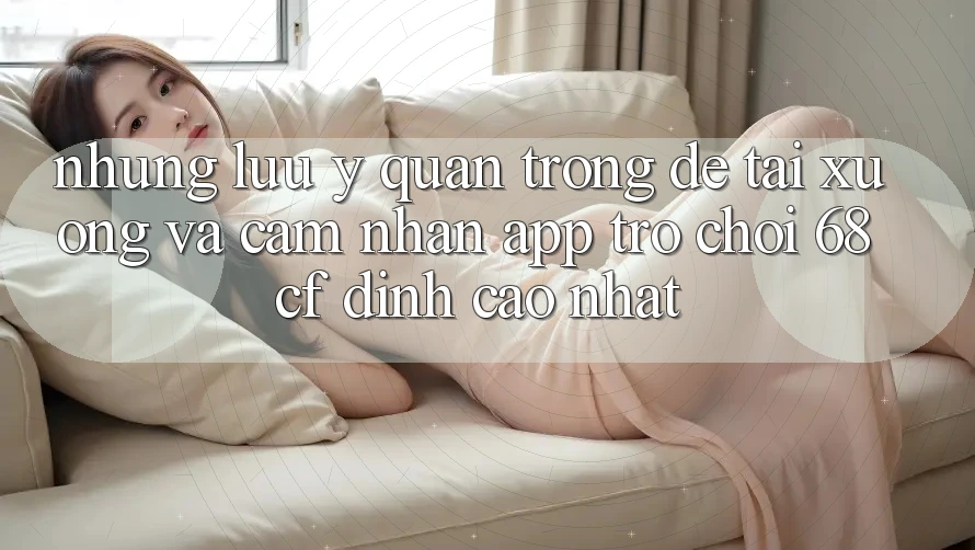 Những Lưu Ý Quan Trọng Để Tải xuống Và Cảm nhận App Trò chơi 68cf Đỉnh cao Nhất