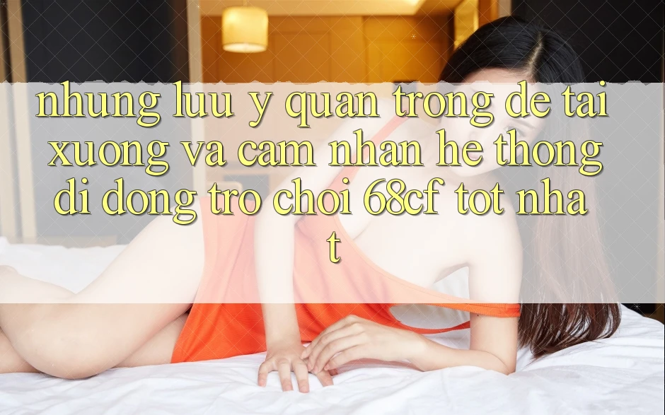 Những Lưu Ý Quan Trọng Để Tải xuống Và Cảm nhận Hệ thống di động Trò chơi 68cf Tốt Nhất