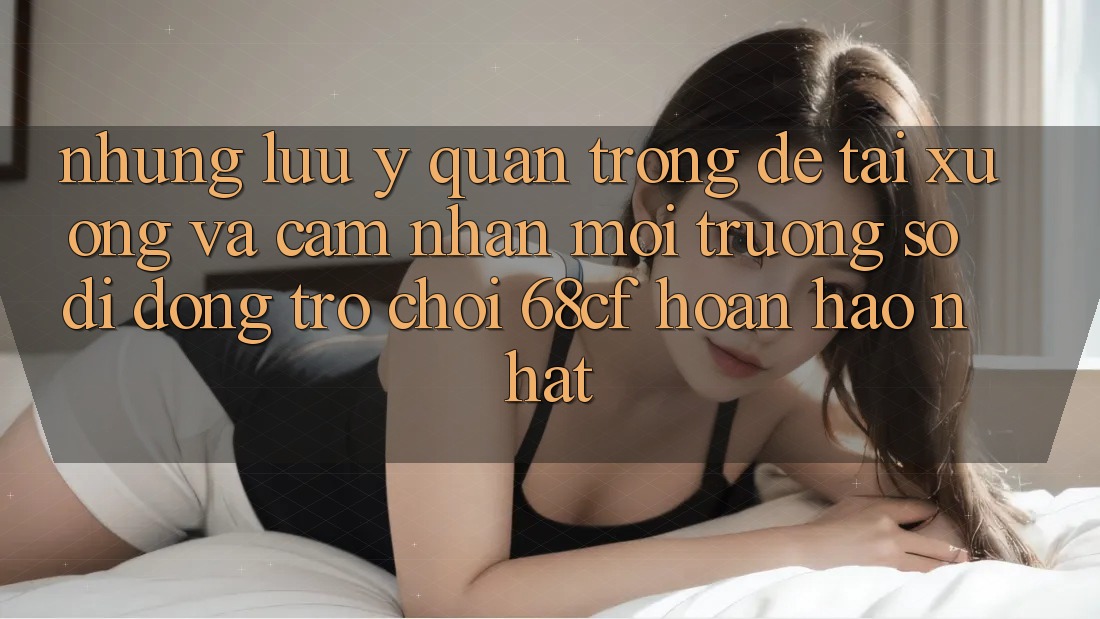 Những Lưu Ý Quan Trọng Để Tải xuống Và Cảm nhận Môi trường số di động Trò chơi 68cf Hoàn hảo Nhất