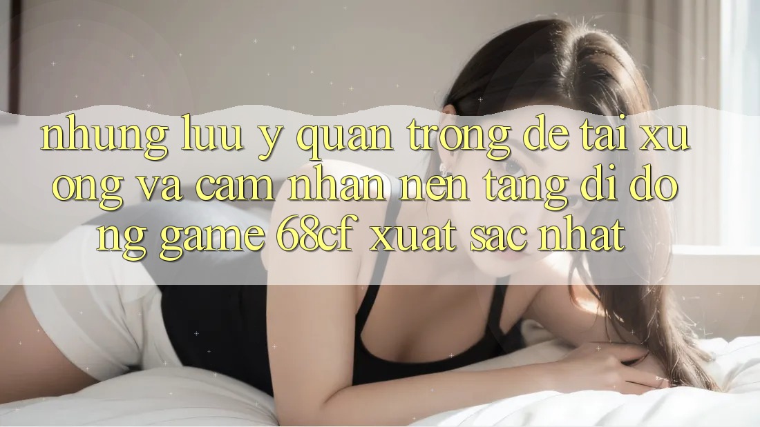 Những Lưu Ý Quan Trọng Để Tải xuống Và Cảm nhận Nền tảng di động Game 68cf Xuất sắc Nhất