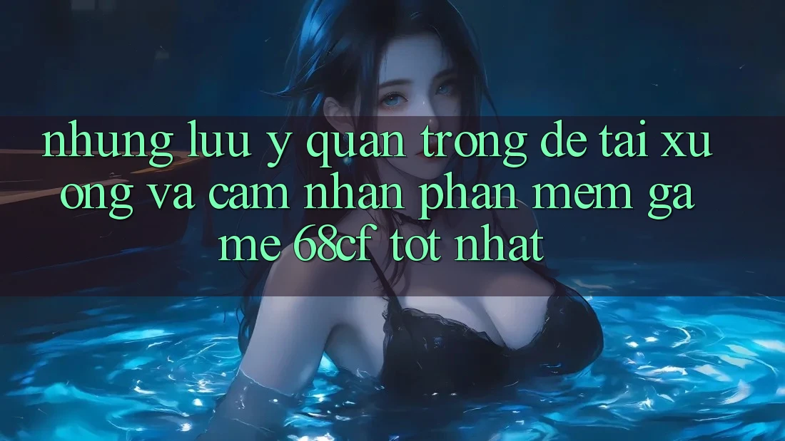 Những Lưu Ý Quan Trọng Để Tải xuống Và Cảm nhận Phần mềm Game 68cf Tốt Nhất