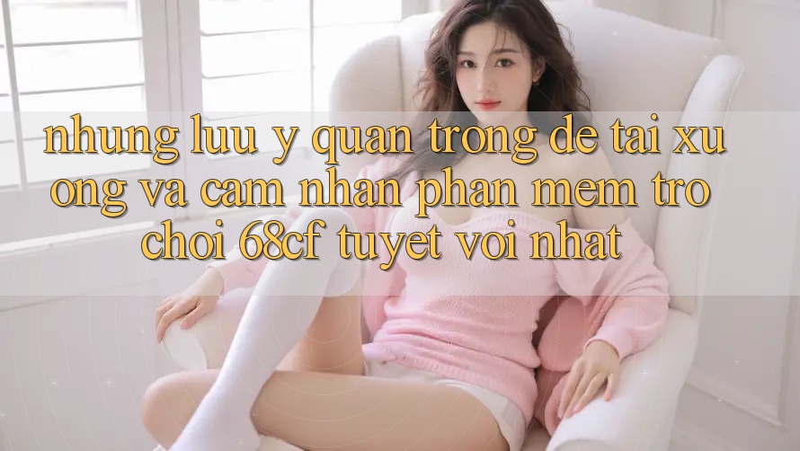 Những Lưu Ý Quan Trọng Để Tải xuống Và Cảm nhận Phần mềm Trò chơi 68cf Tuyệt vời Nhất