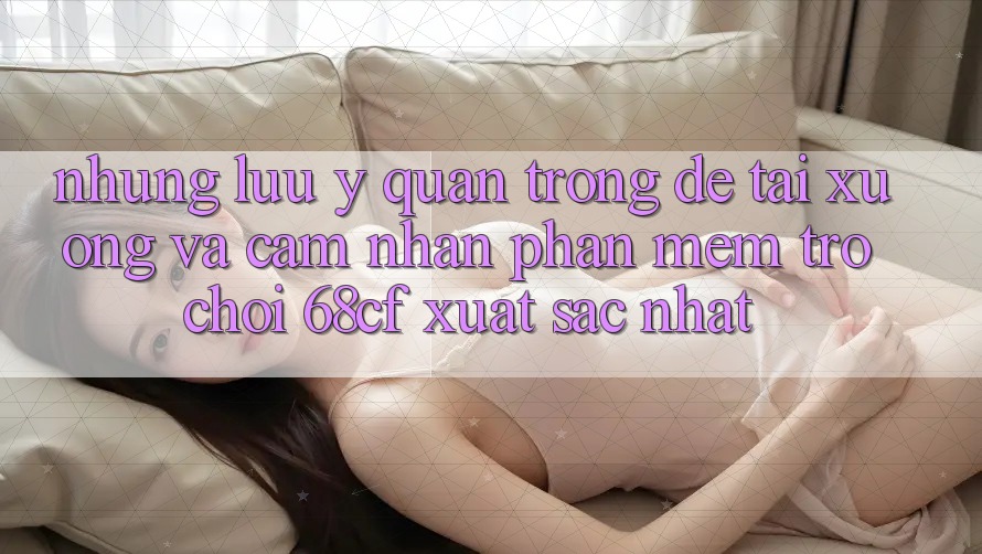 Những Lưu Ý Quan Trọng Để Tải xuống Và Cảm nhận Phần mềm Trò chơi 68cf Xuất sắc Nhất Những Lưu Ý Quan Trọng Để Tải xuống Và Cảm nhận Phần mềm Trò chơi 68cf Xuất sắc Nhất