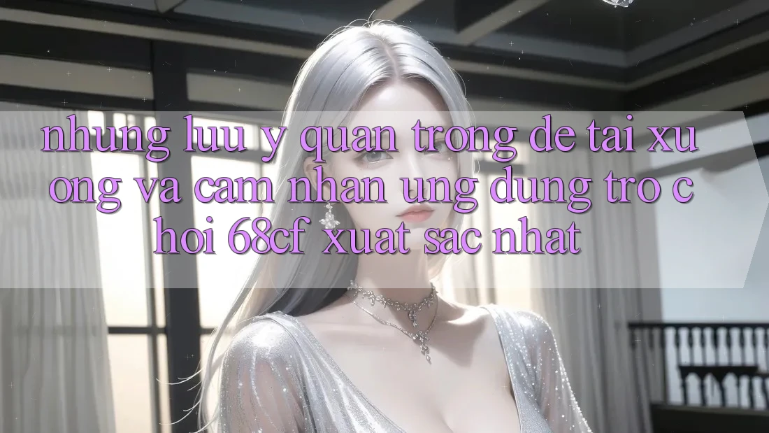 Những Lưu Ý Quan Trọng Để Tải xuống Và Cảm nhận Ứng dụng Trò chơi 68cf Xuất sắc Nhất Những Lưu Ý Quan Trọng Để Tải xuống Và Cảm nhận Ứng dụng Trò chơi 68cf Xuất sắc Nhất