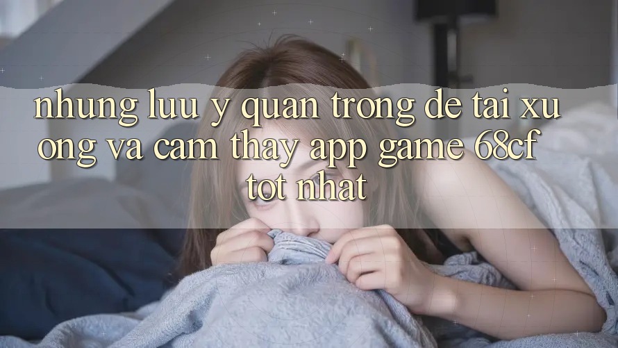 Những Lưu Ý Quan Trọng Để Tải xuống Và Cảm thấy App Game 68cf Tốt Nhất