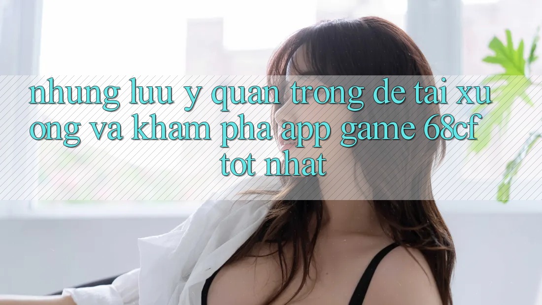 Những Lưu Ý Quan Trọng Để Tải xuống Và Khám phá App Game 68cf Tốt Nhất