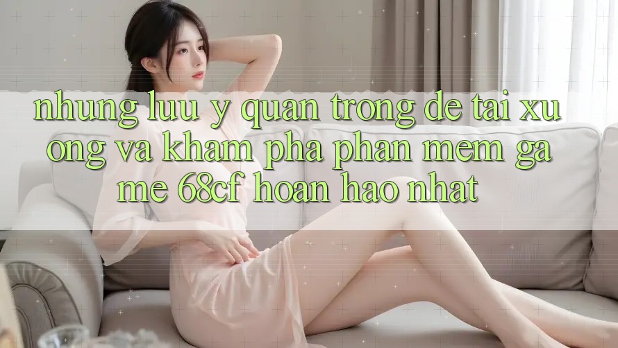 Những Lưu Ý Quan Trọng Để Tải xuống Và Khám phá Phần mềm Game 68cf Hoàn hảo Nhất