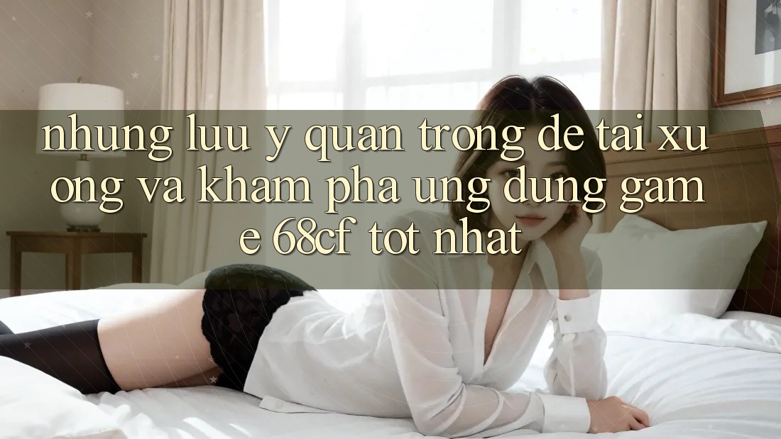 Những Lưu Ý Quan Trọng Để Tải xuống Và Khám phá Ứng dụng Game 68cf Tốt Nhất Những Lưu Ý Quan Trọng Để Tải xuống Và Khám phá Ứng dụng Game 68cf Tốt Nhất