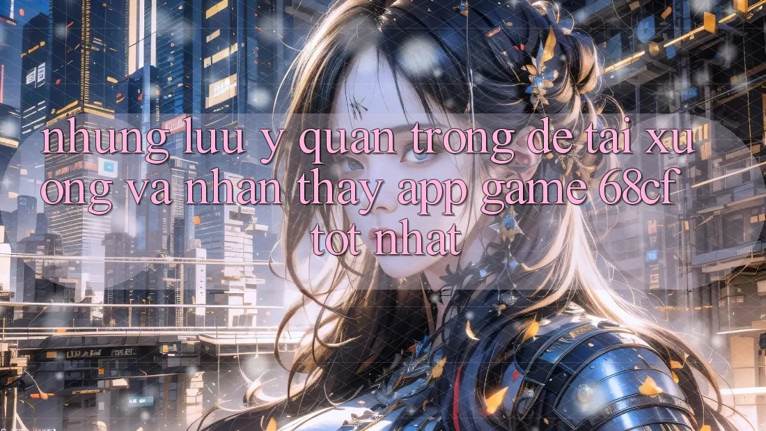 Những Lưu Ý Quan Trọng Để Tải xuống Và Nhận thấy App Game 68cf Tốt Nhất