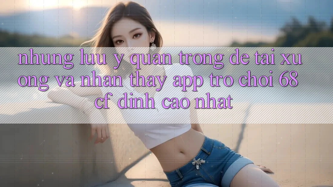 Những Lưu Ý Quan Trọng Để Tải xuống Và Nhận thấy App Trò chơi 68cf Đỉnh cao Nhất Những Lưu Ý Quan Trọng Để Tải xuống Và Nhận thấy App Trò chơi 68cf Đỉnh cao Nhất