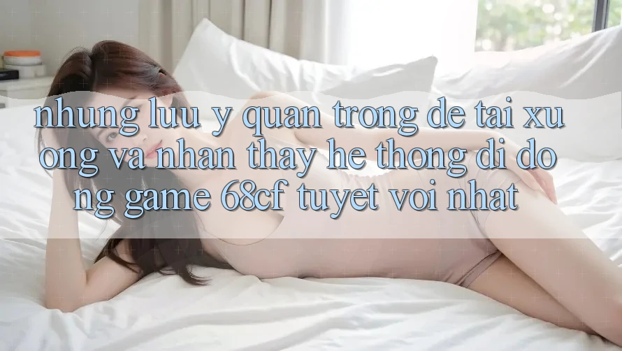 Những Lưu Ý Quan Trọng Để Tải xuống Và Nhận thấy Hệ thống di động Game 68cf Tuyệt vời Nhất