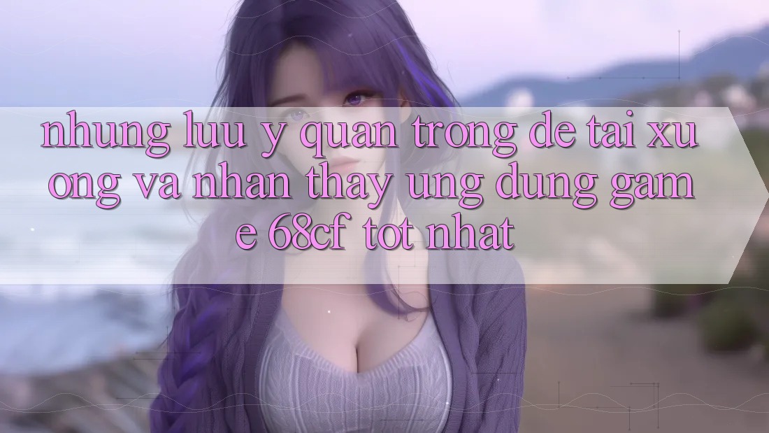 Những Lưu Ý Quan Trọng Để Tải xuống Và Nhận thấy Ứng dụng Game 68cf Tốt Nhất