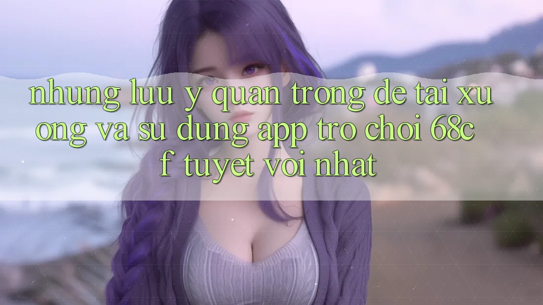 Những Lưu Ý Quan Trọng Để Tải xuống Và Sử dụng App Trò chơi 68cf Tuyệt vời Nhất