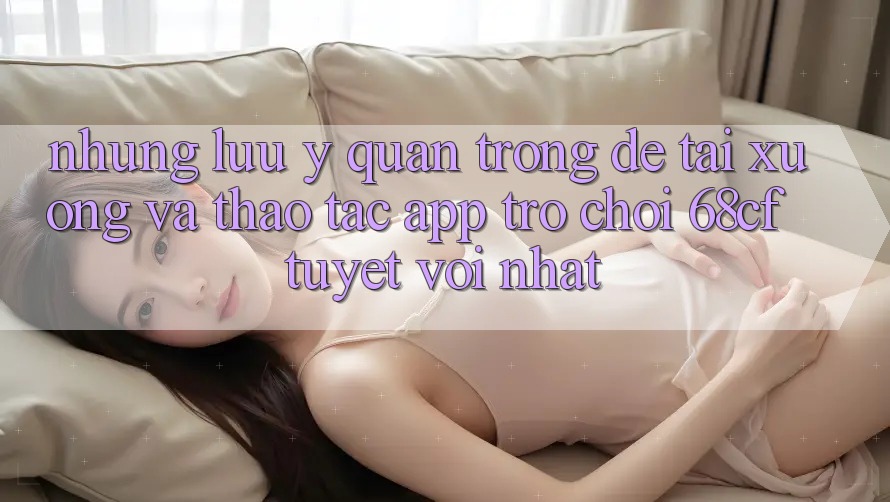Những Lưu Ý Quan Trọng Để Tải xuống Và Thao tác App Trò chơi 68cf Tuyệt vời Nhất