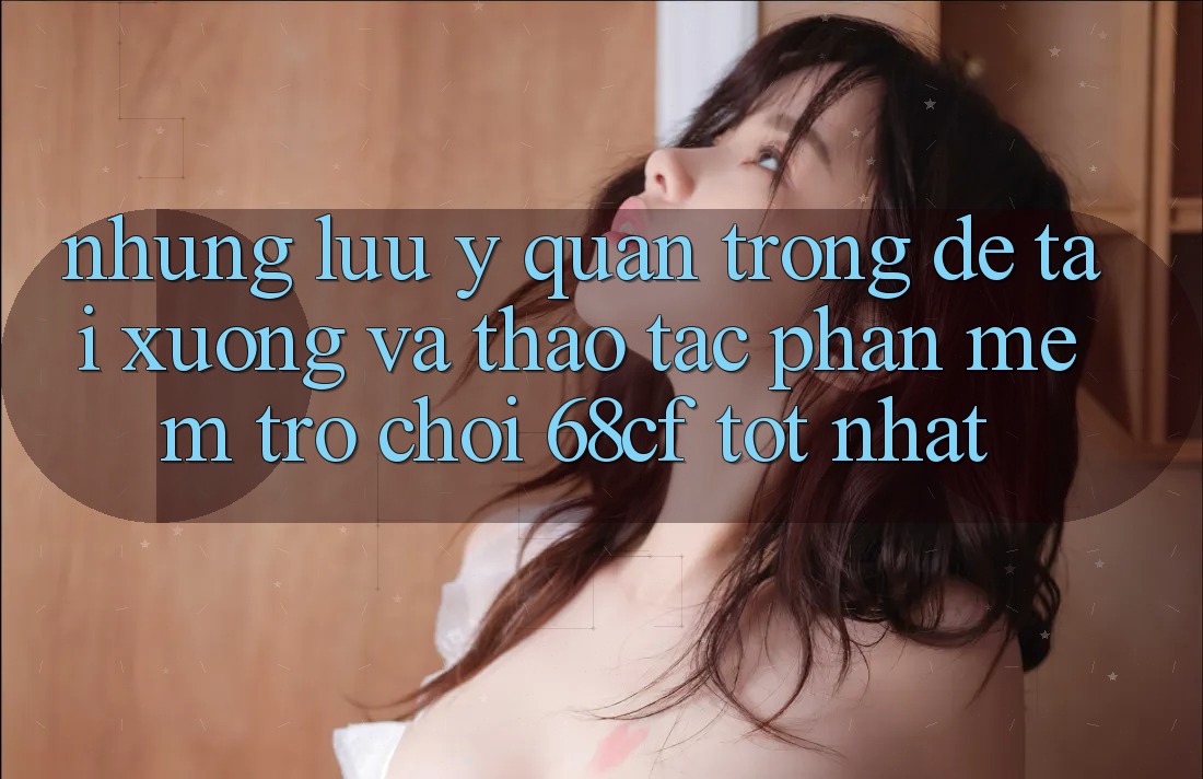 Những Lưu Ý Quan Trọng Để Tải xuống Và Thao tác Phần mềm Trò chơi 68cf Tốt Nhất