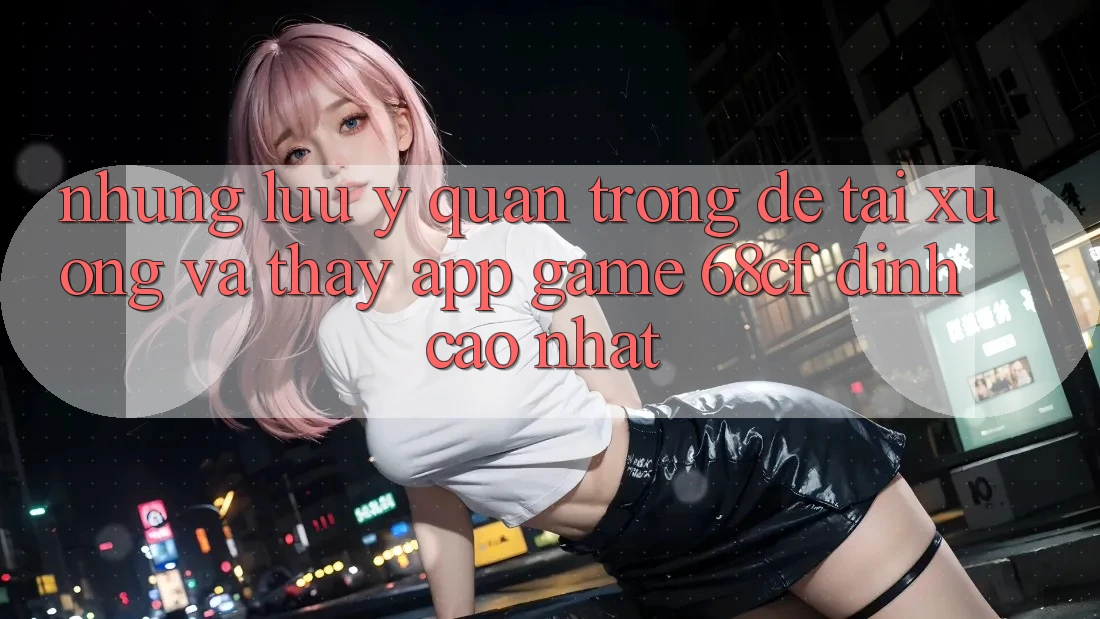 Những Lưu Ý Quan Trọng Để Tải xuống Và Thấy App Game 68cf Đỉnh cao Nhất