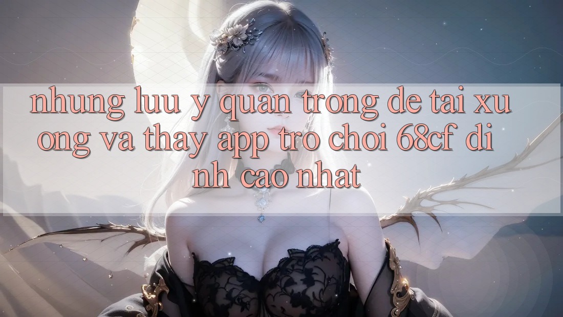 Những Lưu Ý Quan Trọng Để Tải xuống Và Thấy App Trò chơi 68cf Đỉnh cao Nhất