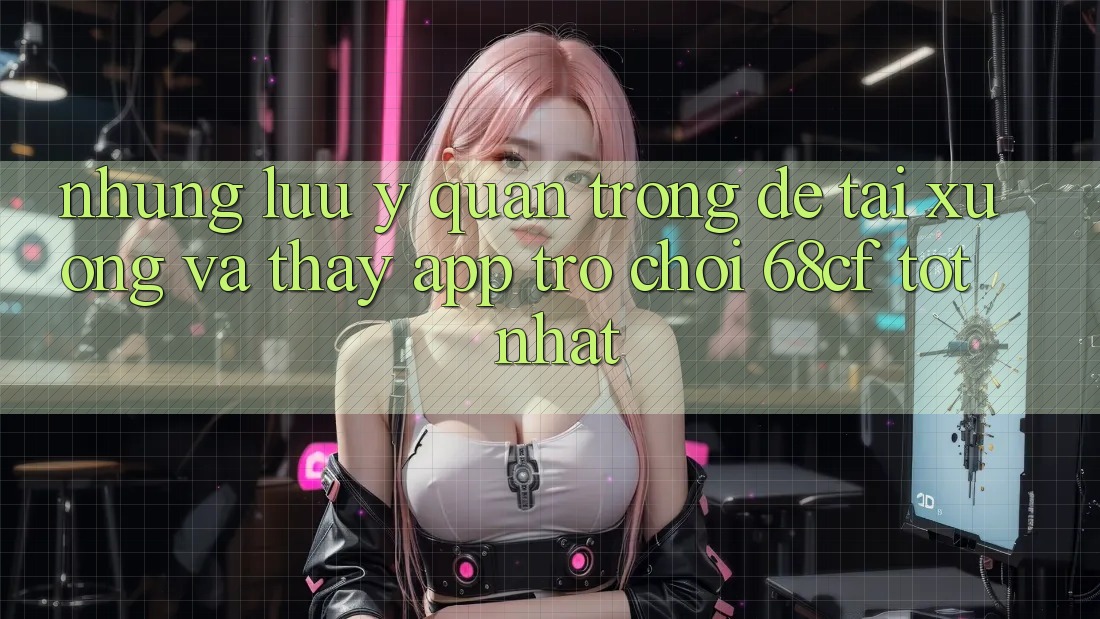 Những Lưu Ý Quan Trọng Để Tải xuống Và Thấy App Trò chơi 68cf Tốt Nhất
