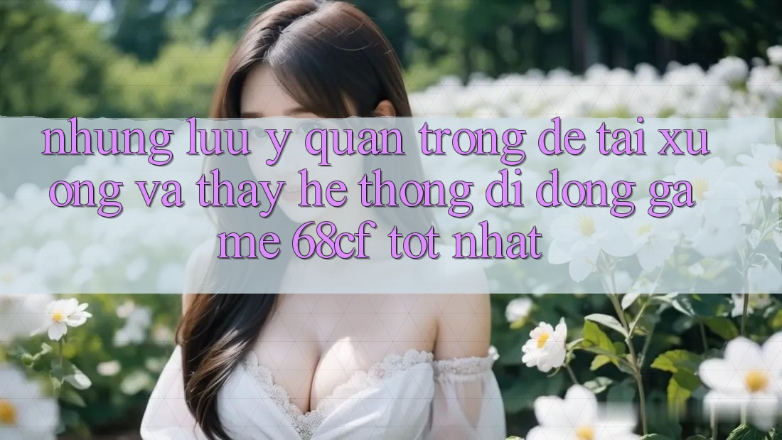 Những Lưu Ý Quan Trọng Để Tải xuống Và Thấy Hệ thống di động Game 68cf Tốt Nhất