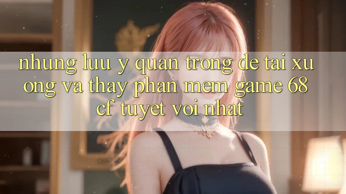 Những Lưu Ý Quan Trọng Để Tải xuống Và Thấy Phần mềm Game 68cf Tuyệt vời Nhất