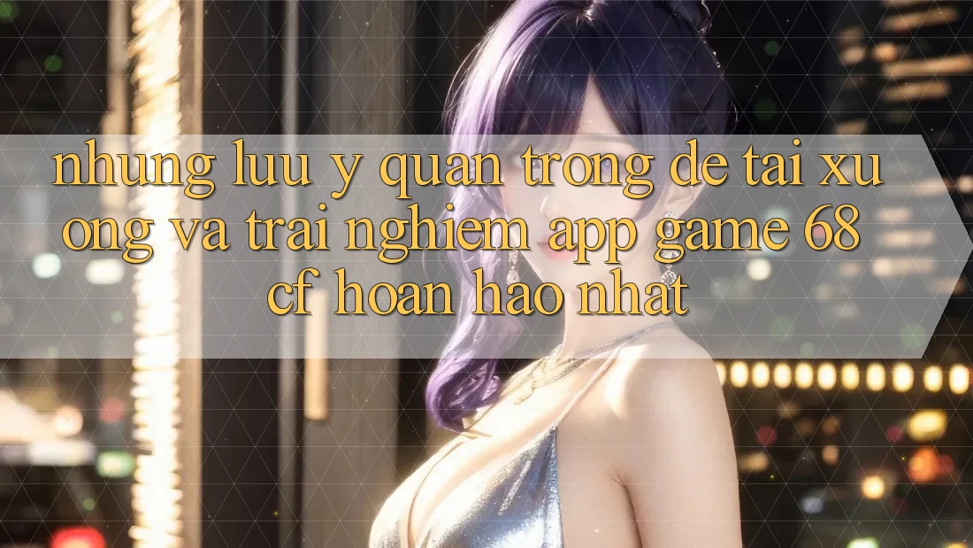 Những Lưu Ý Quan Trọng Để Tải xuống Và Trải Nghiệm App Game 68cf Hoàn hảo Nhất