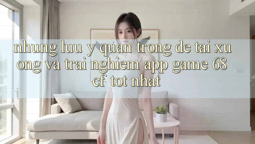 Những Lưu Ý Quan Trọng Để Tải xuống Và Trải Nghiệm App Game 68cf Tốt Nhất Những Lưu Ý Quan Trọng Để Tải xuống Và Trải Nghiệm App Game 68cf Tốt Nhất