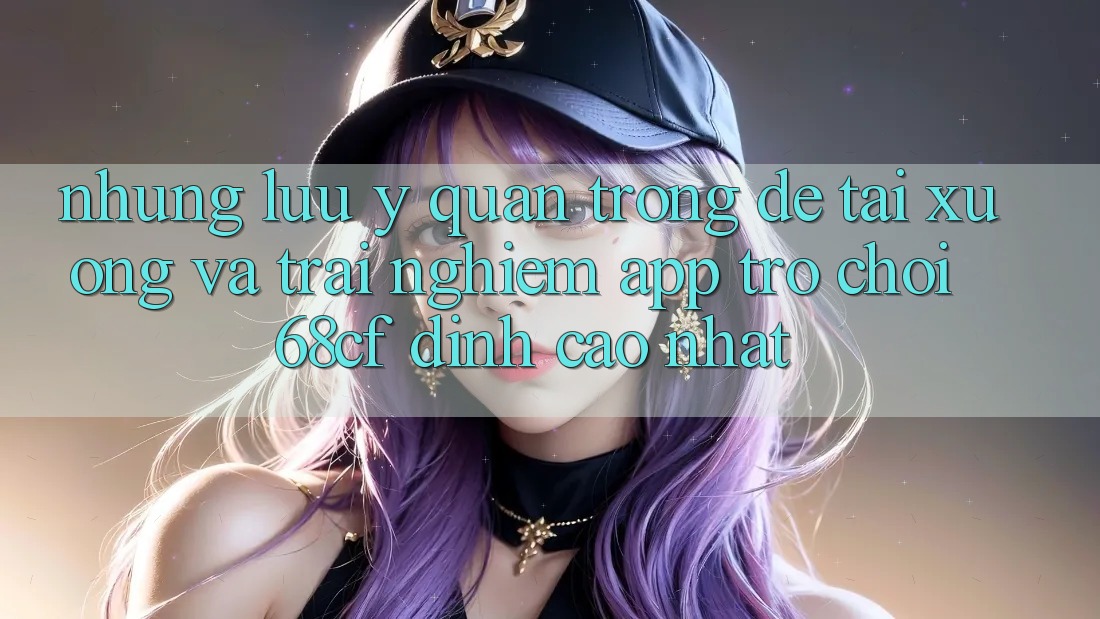 Những Lưu Ý Quan Trọng Để Tải xuống Và Trải Nghiệm App Trò chơi 68cf Đỉnh cao Nhất Những Lưu Ý Quan Trọng Để Tải xuống Và Trải Nghiệm App Trò chơi 68cf Đỉnh cao Nhất