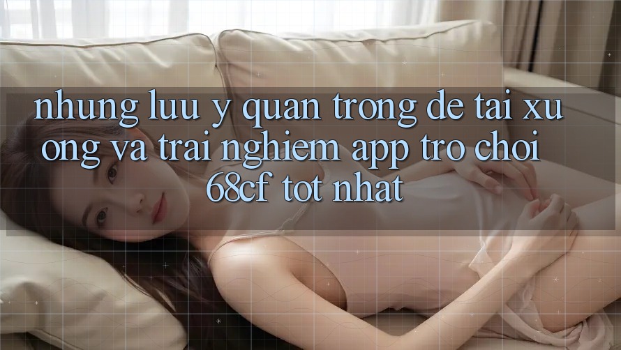 Những Lưu Ý Quan Trọng Để Tải xuống Và Trải Nghiệm App Trò chơi 68cf Tốt Nhất