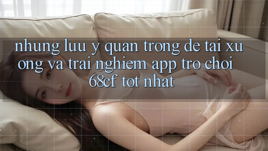 Những Lưu Ý Quan Trọng Để Tải xuống Và Trải Nghiệm App Trò chơi 68cf Tốt Nhất Những Lưu Ý Quan Trọng Để Tải xuống Và Trải Nghiệm App Trò chơi 68cf Tốt Nhất