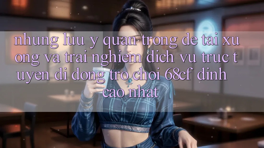 Những Lưu Ý Quan Trọng Để Tải xuống Và Trải nghiệm Dịch vụ trực tuyến di động Trò chơi 68cf Đỉnh cao Nhất